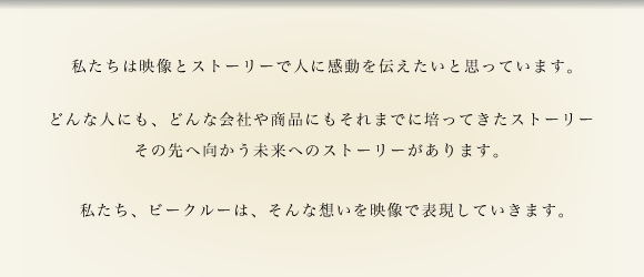 私たちは映像とストーリーで人に感動を伝えたいと思っています。どんな人にも、どんな会社や商品にもそれまでに培ってきたストーリー、その先へ向かう未来へのストーリーがあります。私たち。ビークルーは、そんな思いを映像で表現していきます。